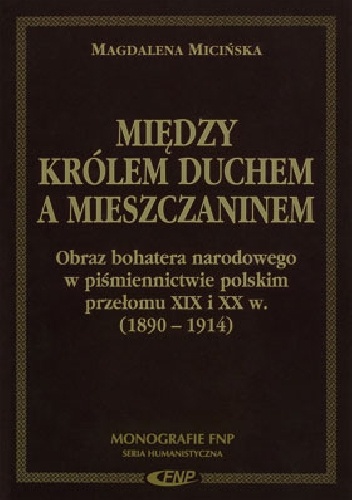 Okładka: Magdalena Micińska - Między Królem Duchem a mieszczaninem. Obraz bohatera narodowego w piśmiennictwie polskim przełomu XIX i XX w. (1890-1914)