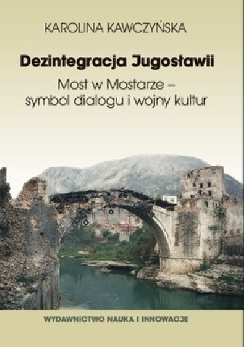 Okładka: Karolina Kawczyńska - Dezintegracja Jugosławii. Most w Mostarze - symbol dialogu i wojny kultur