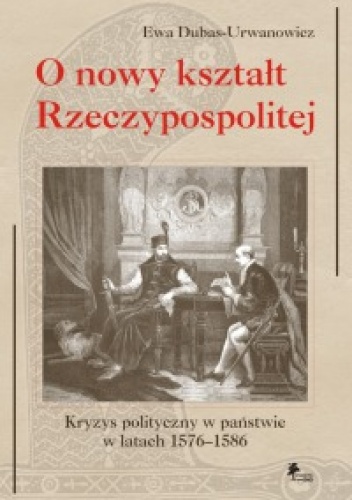 Okładka: Ewa Dubas-Urwanowicz - O nowy kształt Rzeczypospolitej. Kryzys polityczny w państwie w latach 1576–1586