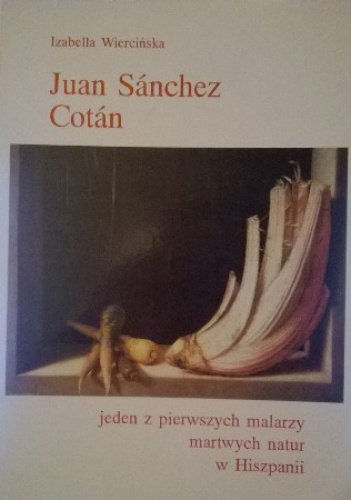 Okładka: Izabella Wiercińska - Juan Sánchez Cotán. Jeden z pierwszych malarzy martwych natur w Hiszpanii