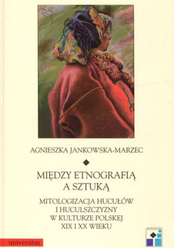 Okładka: Agnieszka Jankowska-Marzec - Między etnografią a sztuką. Mitologizacja hucyułów i huculszczyzny w kulturze polskiej XIX i XX wieku