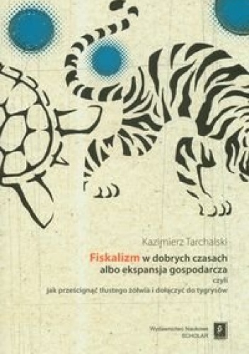 Okładka: Kazimierz Tarchalski - Fiskalizm w dobrych czasach albo ekspansja gospodarcza czyli jak prześcignąć tłustego żółwia i dołączyć do tygrysów