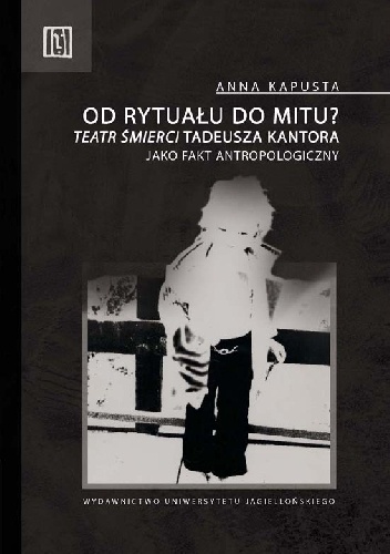 Okładka: Anna Kapusta - Od rytuału do mitu? "Teatr Śmierci" Tadeusza Kantora jako fakt antropologiczny