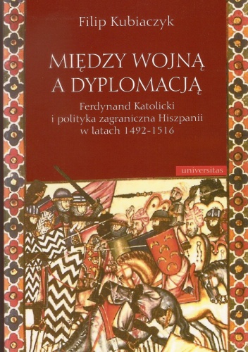 Okładka: Filip Kubiaczyk - Między wojną a dyplomacją : Ferdynand Katolicki i polityka zagraniczna Hiszpanii w latach 1492-1516