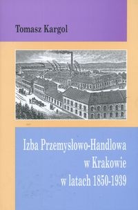 Okładka: Tomasz Kargol - Izba Przemysłowo Handlowa w Krakowie w latach 1850-1939