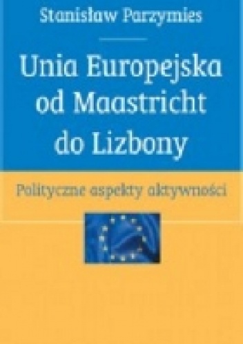 Okładka: Stanisław Parzymies - Unia Europejska od Maastricht do Lizbony. Polityczne aspekty aktywności