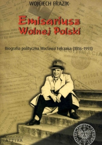 Okładka: Wojciech Frazik - Emisariusz wolnej Polski. Biografia polityczna Wacława Felczaka (1916-1993)