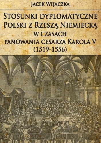 Okładka: Jacek Wijaczka - Stosunki dyplomatyczne Polski z Rzeszą Niemiecką w czasach panowania cesarza Karola V (1519-1556)