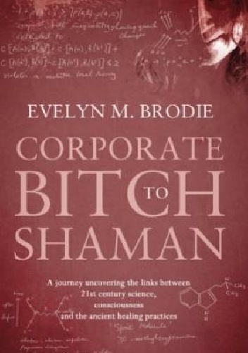 Okładka: Evelyn M. Brodie - Corporate Bitch to Shaman: A Journey Uncovering the Links Between 21st Century Science, Consciousness and Ancient Healing Practices