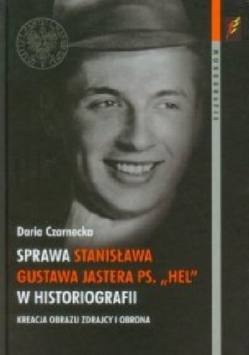 Okładka: Daria Czarnecka - Sprawa Stanisława Gustawa Jastera ps. "Hel" w historiografii. Kreacja obrazu zdrajcy i obrona