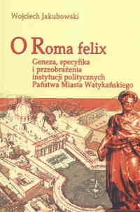 Okładka: Wojciech Jakubowski - O Roma felix. Geneza, specyfikacja i przeobrażenia instytucji politycznych Państwa Miasta Watykańskiego