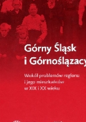 Okładka:  praca zbiorowa - Górny Śląsk i Górnoślązacy. Wokół problemów regionu i jego mieszkańców w XIX i XX wieku