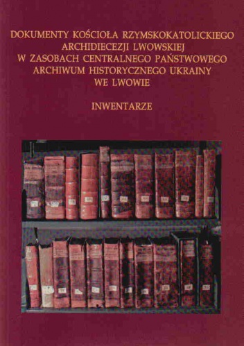 Okładka: Józef Wołczański - Dokumenty Kościoła rzymskokatolickiego Archidiecezji Lwowskiej w zasobach Centralnego Państwowego Archiwum Historycznego Ukrainy we Lwowie : inwentarze