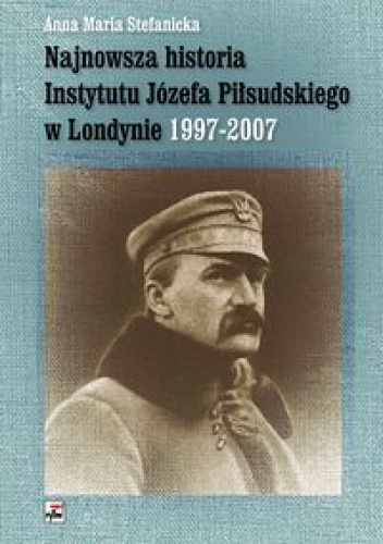 Okładka: Anna Maria Stefanicka - Najnowsza historia Instytutu Józefa Piłsudskiego w Londynie 1997-2007