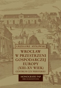 Okładka: Grzegorz Myśliwski - Wrocław w przestrzeni gospodarczej Europy (XII-XV w.)