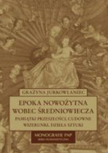 Okładka: Grażyna Jurkowlaniec - Epoka nowożytna wobec średniowiecza. Pamiątki przeszłości, cudowne wizerunki, dzieła sztuki