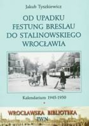 Okładka: Jakub Tyszkiewicz - Od upadku Festung Breslau do stalinowskiego Wrocławia: Kalendarium 1945-1950