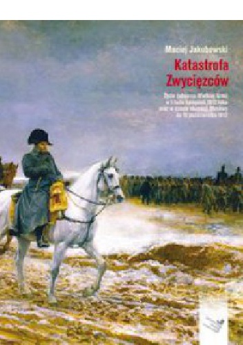 Okładka: Maciej Jakubowski - Katastrofa Zwycięzców: Życie żołnierza Wielkiej Armii w I fazie kampanii 1812 roku oraz w czasie okupacji Moskwy do 19 października 1812 roku.