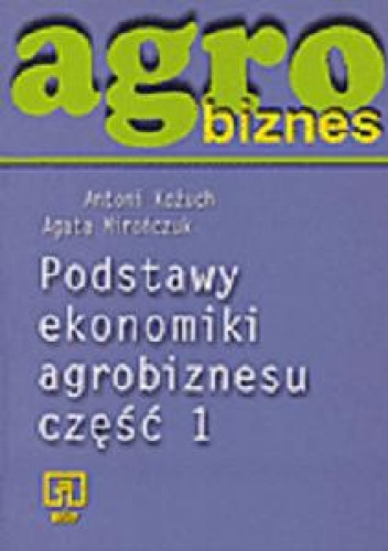 Okładka: Antoni Kożuch - Agrobiznes. Podstawy ekonomiki agrobiznesu. Część 1