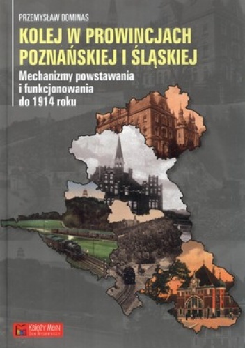 Okładka: Przemysław Dominas - Kolej w prowincjach poznańskiej i śląskiej. Mechanizmy powstawania i funkcjonowania do 1914 roku