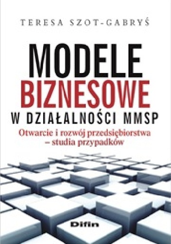 Okładka: Teresa Szot-Gabryś - Modele biznesowe w działalności MMSP. Otwarcie i rozwój przedsiębiorstwa. Studia przypadków