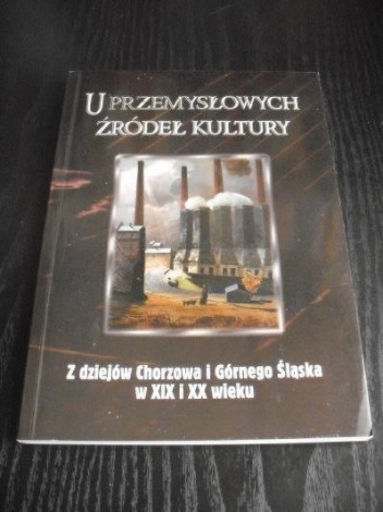 Okładka: Jacek Kurek - U przemysłowych źródeł kultury. Z dziejów Chorzowa i Górnego Śląska w XIX i XX wieku