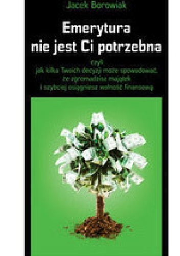 Okładka: Jacek Borowiak - Emerytura nie jest Ci potrzebna, czyli jak kilka Twoich decyzji może spowodować, że zgromadzisz majątek i szybciej osiągniesz wolność
