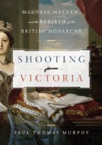 Paul Thomas Murphy - Shooting Victoria. Madness, Mayhem, and the Rebirth of the British Monarchy