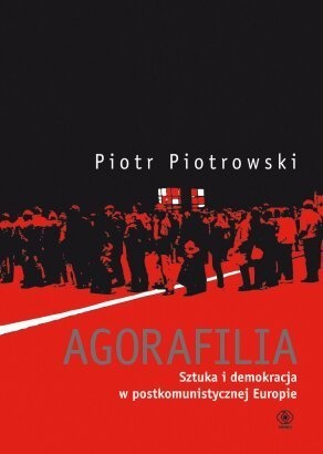 Piotr Piotrowski (historyk sztuki) - Agorafilia. Sztuka i demokracja w postkomunistycznej Europie