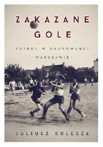 Okładka: Juliusz Kulesza - Zakazane gole. Futbol w okupowanej Warszawie
