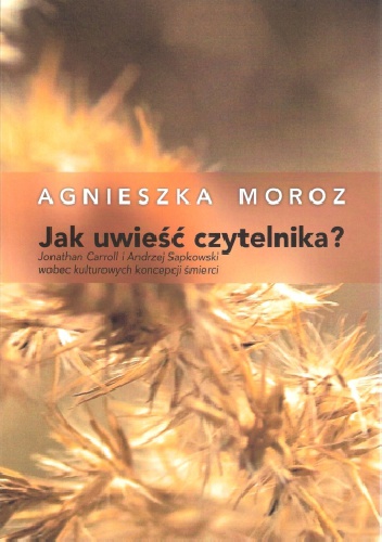 Okładka: Agnieszka Moroz - Jak uwieść czytelnika? Jonathan Carroll i Andrzej Sapkowski wobec kulturowych koncepcji śmierci