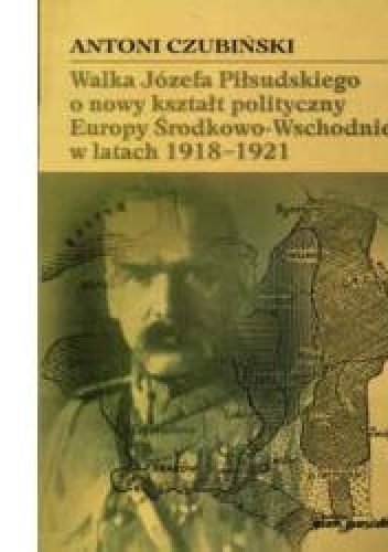 Okładka: Antoni Czubiński - Walka Józefa Piłsudskiego o nowy kształt polityczny Europy Środkowo-Wschodniej w latach 1918-1921