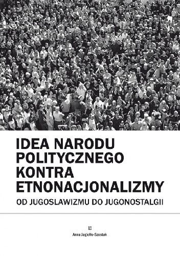 Okładka: Anna Jagiełło-Szostak - Idea narodu politycznego kontra etnonacjonalizmy. Od jugoslawizmu do jugonostalgii