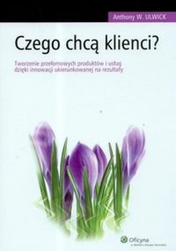 Okładka: Anthony W. Ulwick - Czego chcą klienci Tworzenie przełomowych produktów i usług dzięki innowacji ukierunkowanej na rezultaty