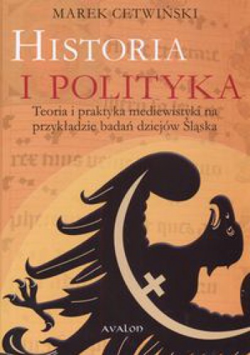 Okładka: Marek Cetwiński - Historia i polityka. Teoria i praktyka mediewistyki na przykładzie badań dziejów Śląska
