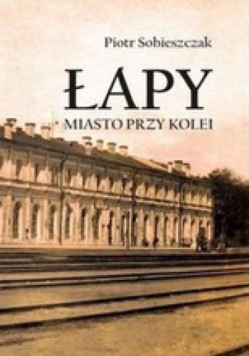 Okładka: Piotr Sobieszczak - Łapy. Miasto przy kolei