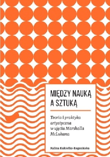 Okładka: Kalina Kukiełko-Rogozińska - Między nauką a sztuką. Teoria i praktyka artystyczna w ujęciu Marshalla McLuhana