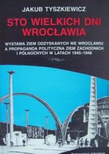 Okładka: Jakub Tyszkiewicz - Sto wielkich dni Wrocławia. Wystawa Ziem Odzyskanych we Wrocławiu a propaganda polityczna Ziem Zachodnich i Północnych w latach 1945-1948