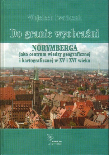 Okładka: Wojciech Iwańczak - Do granic wyobraźni. Norymberga jako centrum wiedzy geograficznej i kartograficznej w XV i XVI wieku