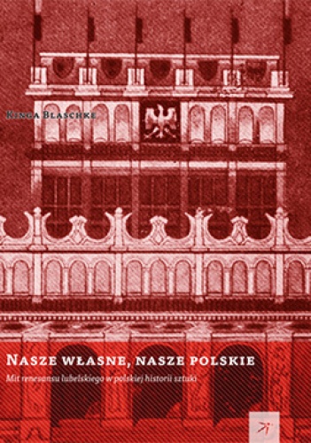 Okładka: Kinga Blaschke - Nasze własne, nasze polskie. Mit renesansu lubelskiego w polskiej historii sztuki