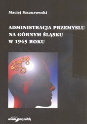 Okładka: Maciej Szczurowski - Administracja przemysłu na Górnym śląsku w 1945 roku