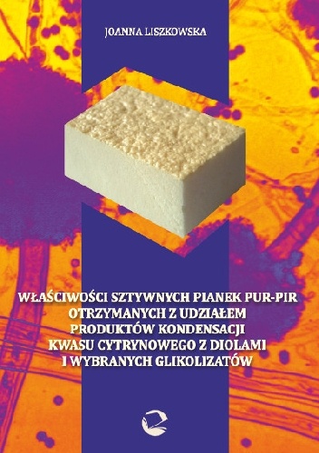 Okładka: Joanna Liszkowska - Właściwości sztywnych pianek PUR-PIR otrzymanych z udziałem produktów kondensacji kwasu cytrynowego z diolami i wybranych glikolizatów