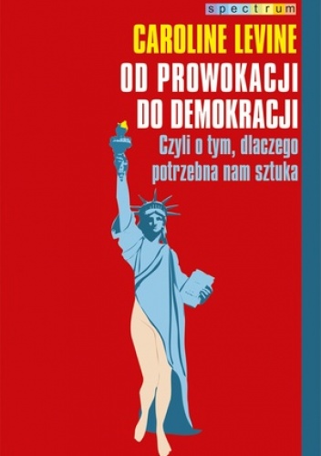 Okładka: Caroline Levine - Od prowokacji do demokracji. Czyli o tym, dlaczego potrzebna nam sztuka