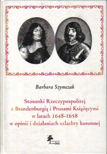 Okładka: Barbara Szymczak - Stosunki Rzeczypospolitej z Brandenburgią i Prusami Książęcymi w latach 1648-1658 w opinii i działaniach szlachty koronnej