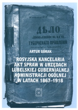 Okładka: Artur Górak - Rosyjska kancelaria akt spraw w urzędach lubelskiej gubernialnej administracji ogólnej w latach 1867-1918