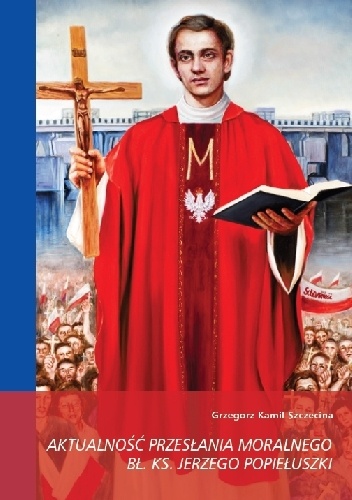 Okładka: Grzegorz Kamil Szczecina - Aktualność przesłania moralnego bł. ks. Jerzego Popiełuszki w perspektywie przemian społecznych w Polsce po 1989 roku
