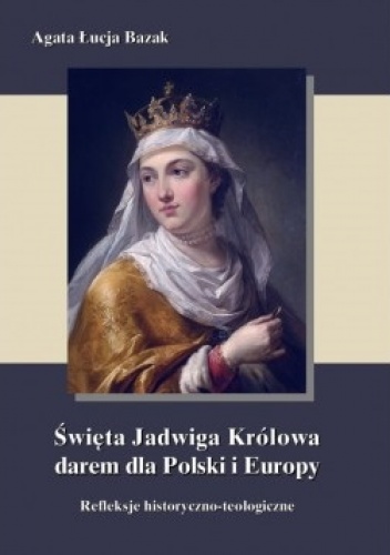 Okładka: Agata Łucja Bazak - Święta Jadwiga Królowa darem dla Polski i Europy refleksje historyczno-teologiczne