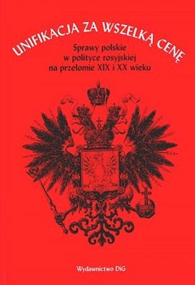 Okładka: Paweł Wieczorkiewicz - Unifikacja za wszelką cenę. Sprawy polskie w polityce rosyjskiej na przełomie XIX i XX wieku