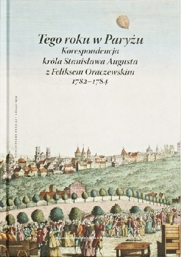 Okładka: Stanisław August Poniatowski - Tego roku w Paryżu. Korespondencja króla Stanisława Augusta z Feliksem Oraczewskim, 1782-1784