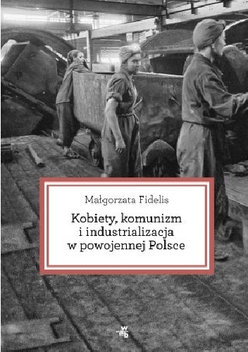 Okładka: Małgorzata Fidelis - Kobiety, komunizm i industrializacja w powojennej Polsce